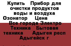  Купить : Прибор для очистки продуктов,воды и воздуха.Озонатор  › Цена ­ 25 500 - Все города Электро-Техника » Бытовая техника   . Адыгея респ.,Адыгейск г.